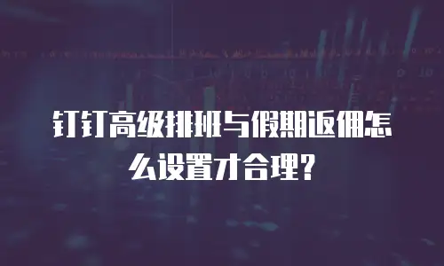 钉钉高级排班与假期返佣怎么设置才合理？