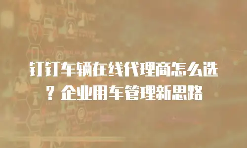 钉钉车辆在线代理商怎么选？企业用车管理新思路
