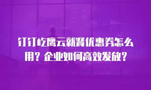 钉钉屹鹰云就餐优惠券怎么用？企业如何高效发放？