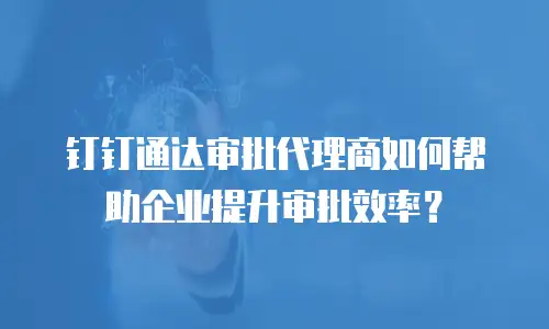 钉钉通达审批代理商如何帮助企业提升审批效率？