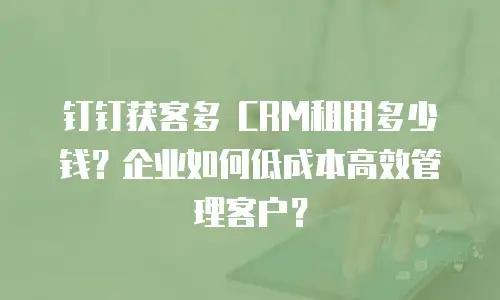 钉钉获客多 CRM租用多少钱？企业如何低成本高效管理客户？