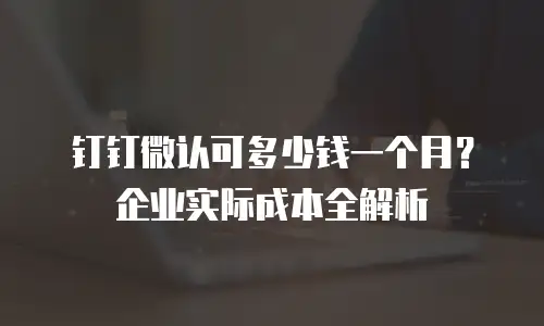 钉钉微认可多少钱一个月？企业实际成本全解析