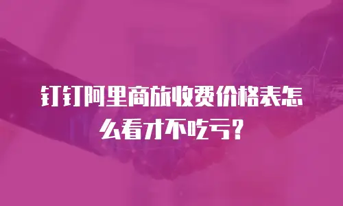 钉钉阿里商旅收费价格表怎么看才不吃亏？