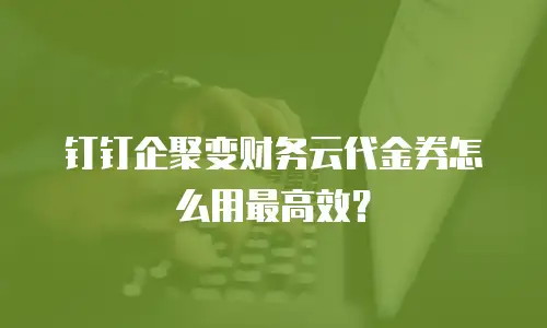 钉钉企聚变财务云代金券怎么用最高效？