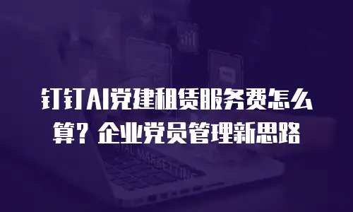 钉钉AI党建租赁服务费怎么算？企业党员管理新思路