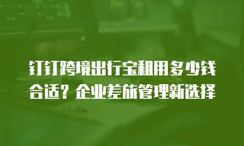 钉钉跨境出行宝租用多少钱合适？企业差旅管理新选择