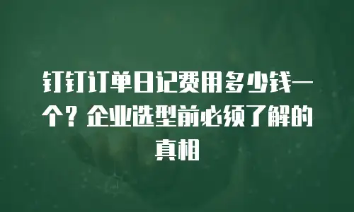 钉钉订单日记费用多少钱一个？企业选型前必须了解的真相