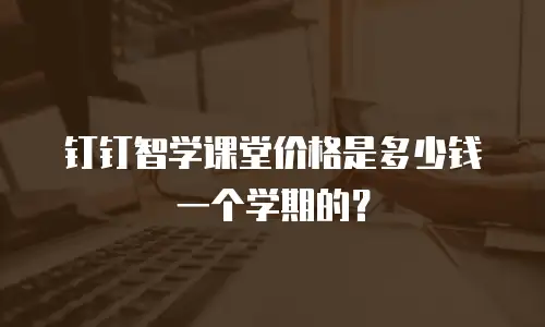 钉钉智学课堂价格是多少钱一个学期的？