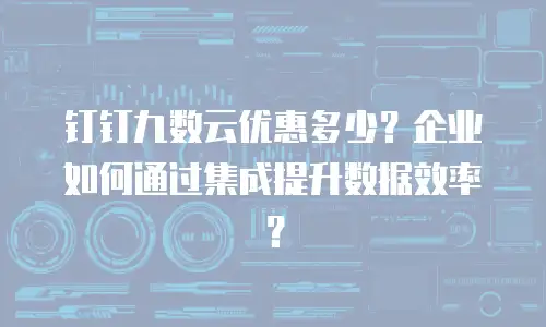 钉钉九数云优惠多少？企业如何通过集成提升数据效率？