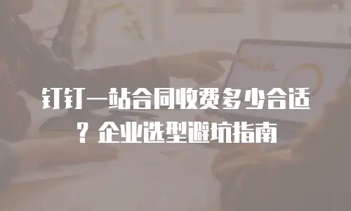 钉钉一站合同收费多少合适？企业选型避坑指南