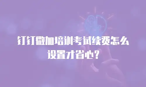 钉钉微加培训考试续费怎么设置才省心？