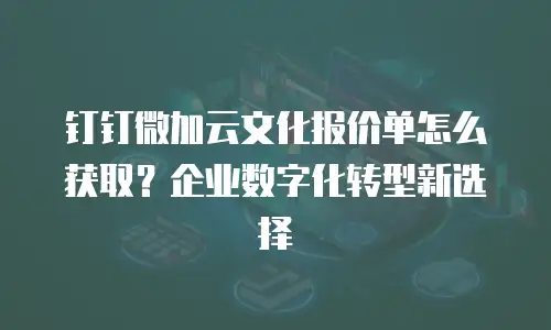 钉钉微加云文化报价单怎么获取？企业数字化转型新选择