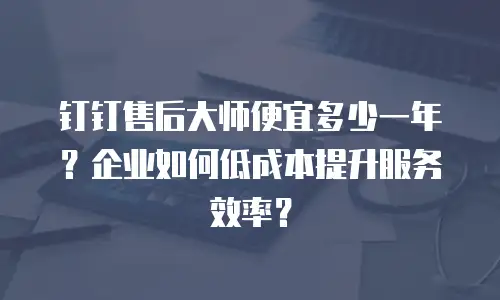 钉钉售后大师便宜多少一年？企业如何低成本提升服务效率？