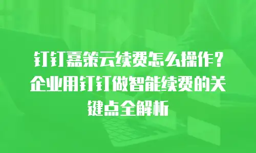 钉钉嘉策云续费怎么操作？企业用钉钉做智能续费的关键点全解析