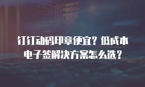 钉钉动码印章便宜？低成本电子签解决方案怎么选？