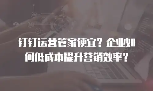 钉钉运营管家便宜？企业如何低成本提升营销效率？