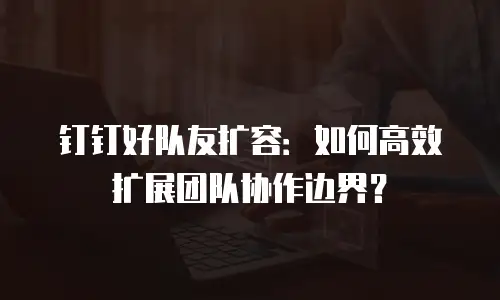 钉钉好队友扩容：如何高效扩展团队协作边界？