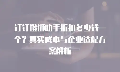 钉钉橙狮助手折扣多少钱一个？真实成本与企业适配方案解析