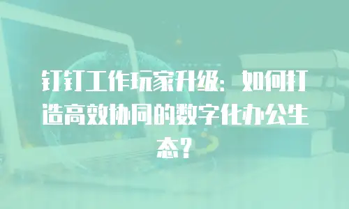 钉钉工作玩家升级：如何打造高效协同的数字化办公生态？