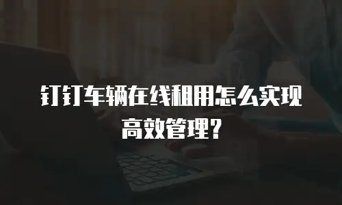 钉钉车辆在线租用怎么实现高效管理？