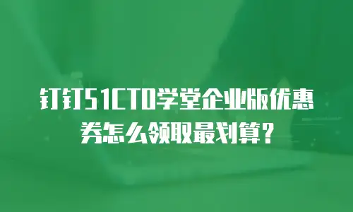 钉钉51CTO学堂企业版优惠券怎么领取最划算？