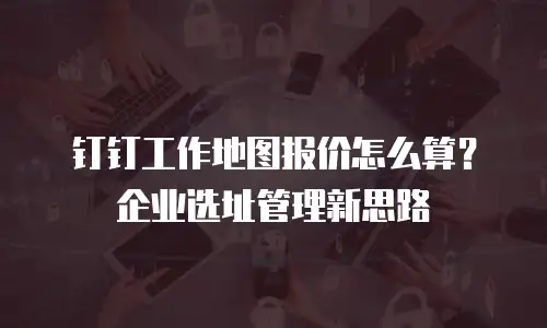 钉钉工作地图报价怎么算？企业选址管理新思路