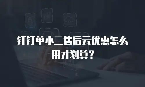钉钉单小二售后云优惠怎么用才划算？