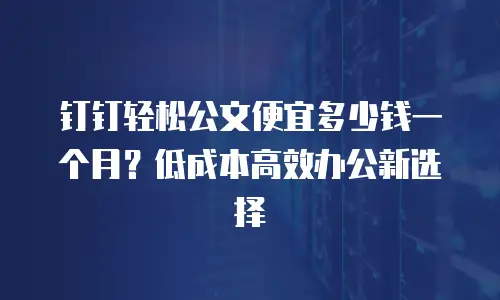 钉钉轻松公文便宜多少钱一个月？低成本高效办公新选择