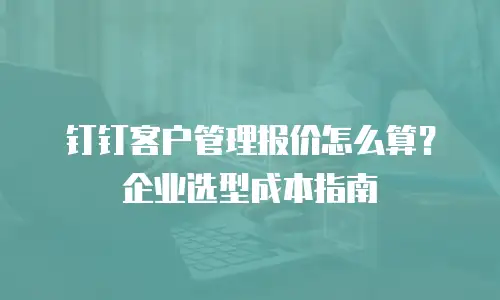 钉钉客户管理报价怎么算？企业选型成本指南
