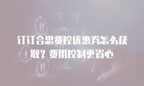钉钉合思费控优惠券怎么获取？费用控制更省心