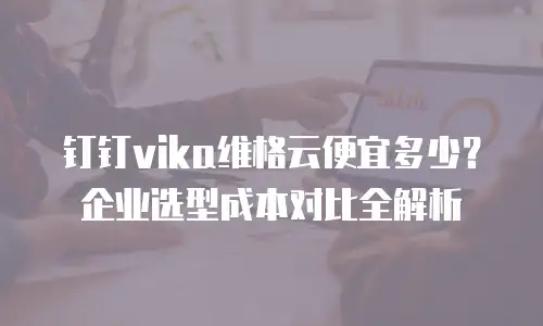 钉钉vika维格云便宜多少？企业选型成本对比全解析