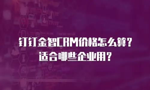 钉钉金智CRM价格怎么算？适合哪些企业用？