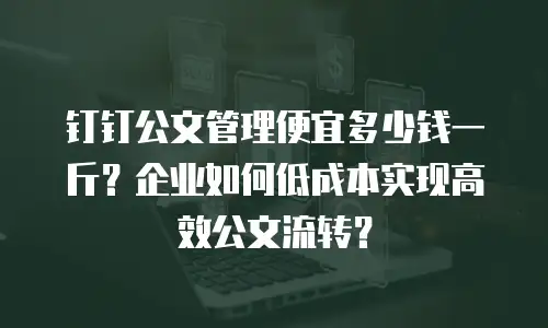 钉钉公文管理便宜多少钱一斤？企业如何低成本实现高效公文流转？