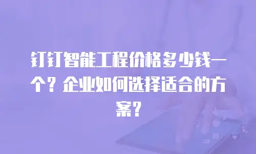 钉钉智能工程价格多少钱一个？企业如何选择适合的方案？