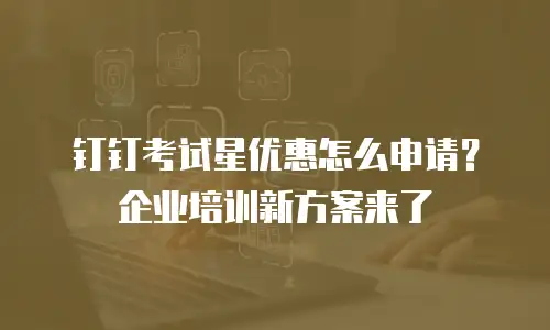 钉钉考试星优惠怎么申请？企业培训新方案来了