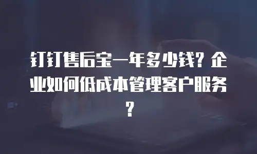 钉钉售后宝一年多少钱？企业如何低成本管理客户服务？