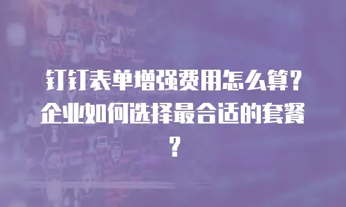 钉钉表单增强费用怎么算？企业如何选择最合适的套餐？