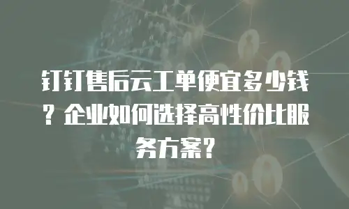 钉钉售后云工单便宜多少钱？企业如何选择高性价比服务方案？