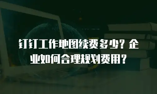 钉钉工作地图续费多少？企业如何合理规划费用？