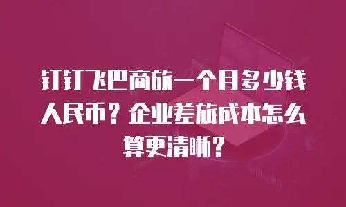 钉钉飞巴商旅一个月多少钱人民币？企业差旅成本怎么算更清晰？