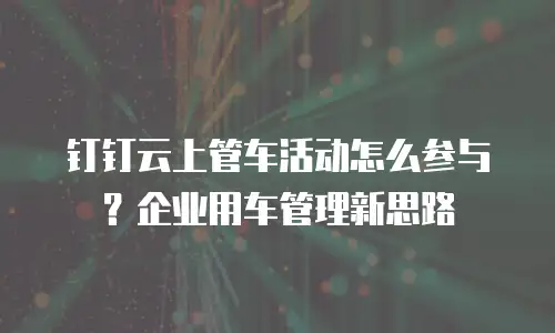 钉钉云上管车活动怎么参与？企业用车管理新思路