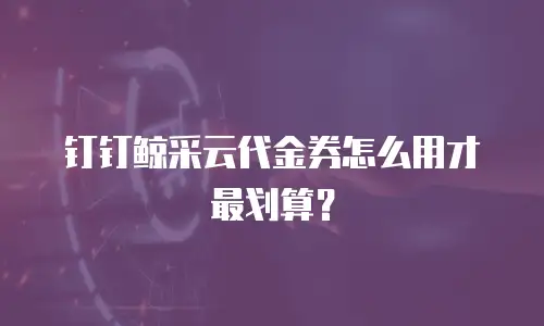 钉钉鲸采云代金券怎么用才最划算？