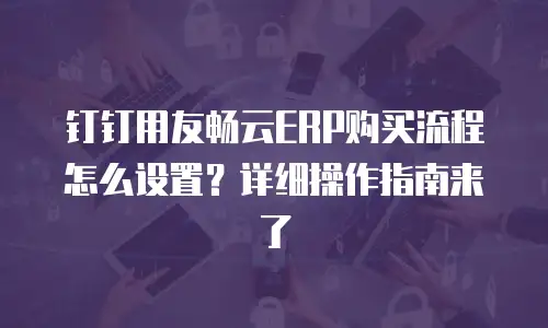 钉钉用友畅云ERP购买流程怎么设置？详细操作指南来了