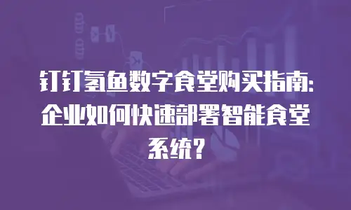 钉钉氢鱼数字食堂购买指南：企业如何快速部署智能食堂系统？