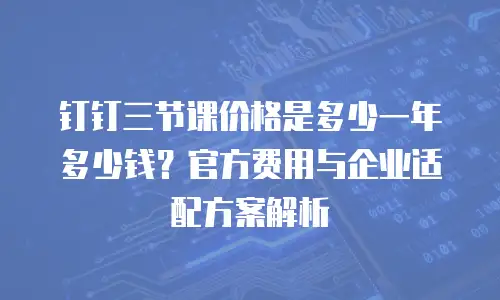 钉钉三节课价格是多少一年多少钱？官方费用与企业适配方案解析