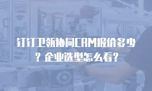 钉钉卫瓴协同CRM报价多少？企业选型怎么看？