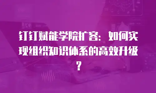 钉钉赋能学院扩容：如何实现组织知识体系的高效升级？