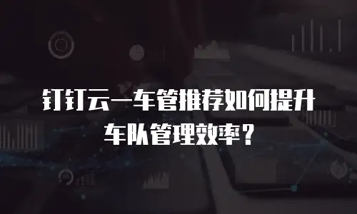 钉钉云一车管推荐如何提升车队管理效率？