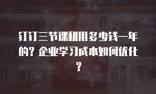 钉钉三节课租用多少钱一年的？企业学习成本如何优化？
