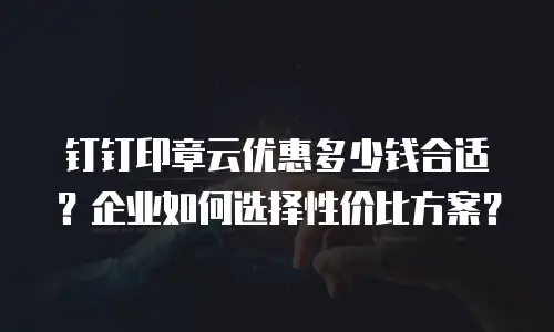 钉钉印章云优惠多少钱合适？企业如何选择性价比方案？